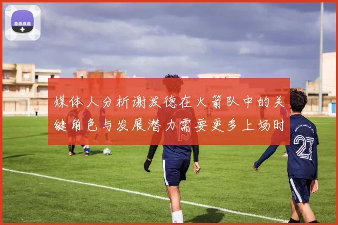 媒体人分析谢泼德在火箭队中的关键角色与发展潜力需要更多上场时间