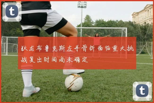 狄龙布鲁克斯左手骨折面临重大挑战复出时间尚未确定