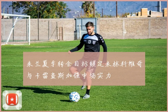 米兰夏季转会目标锁定米林科维奇与卡雷查斯加强中场实力