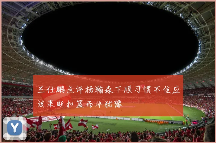 王仕鹏点评杨瀚森下顺习惯不佳应该果断扣篮而非犹豫