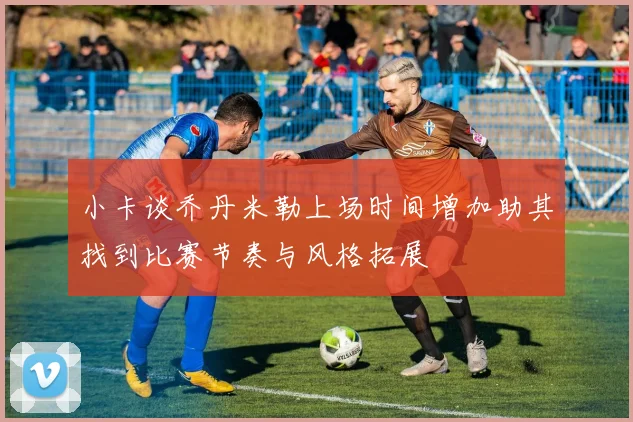 小卡谈乔丹米勒上场时间增加助其找到比赛节奏与风格拓展