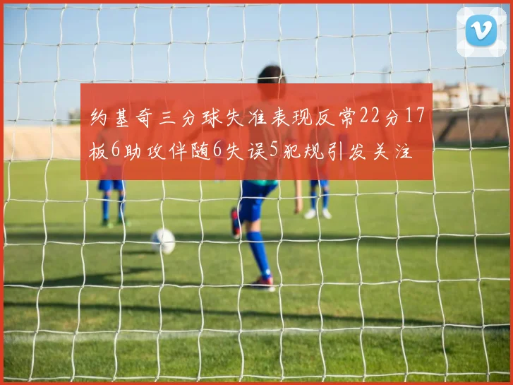 约基奇三分球失准表现反常22分17板6助攻伴随6失误5犯规引发关注
