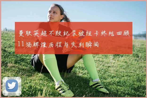 曼联英超不败纪录被纽卡终结回顾11场辉煌历程与失利瞬间