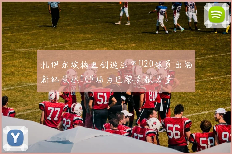 扎伊尔埃梅里创造法甲U20球员出场新纪录达169场为巴黎贡献力量