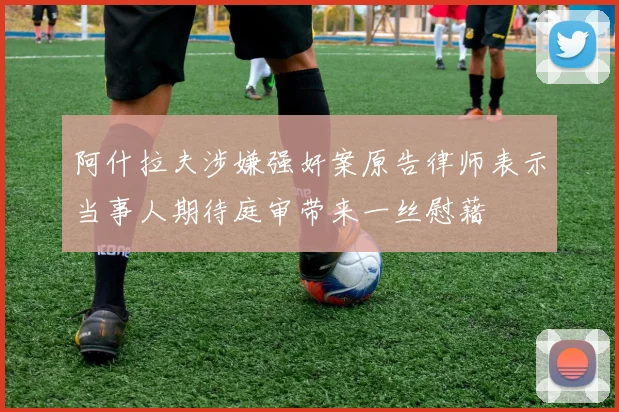 阿什拉夫涉嫌强奸案原告律师表示当事人期待庭审带来一丝慰藉