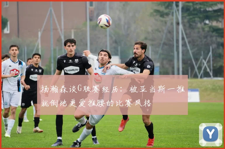 杨瀚森谈G联赛经历：被亚当斯一推就倒地更爱推腰的比赛风格