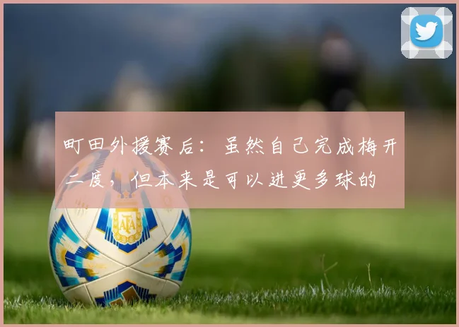 町田外援赛后：虽然自己完成梅开二度，但本来是可以进更多球的
