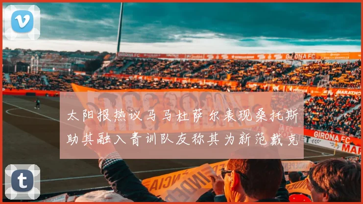 太阳报热议马马杜萨尔表现桑托斯助其融入青训队友称其为新范戴克
