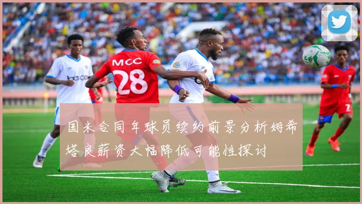 国米合同年球员续约前景分析姆希塔良薪资大幅降低可能性探讨