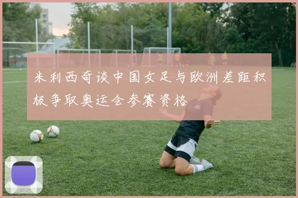 米利西奇谈中国女足与欧洲差距积极争取奥运会参赛资格
