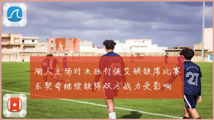 湖人主场对决独行侠艾顿缺席比赛东契奇继续缺阵双方战力受影响