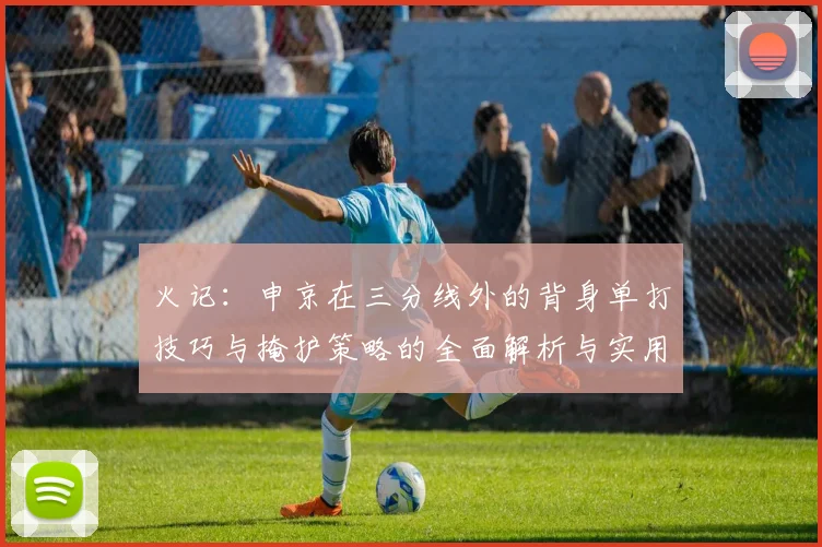 火记：申京在三分线外的背身单打技巧与掩护策略的全面解析与实用指南