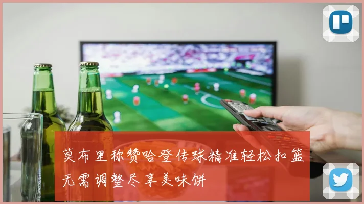 莫布里称赞哈登传球精准轻松扣篮无需调整尽享美味饼