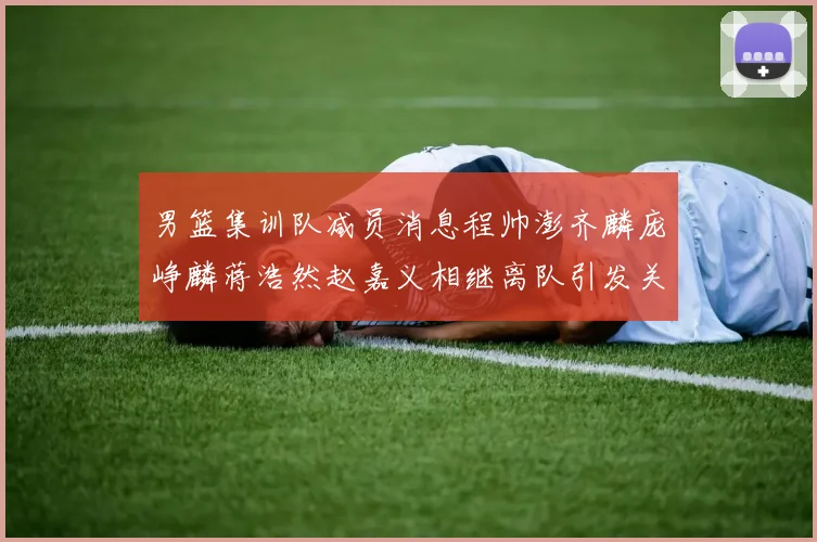 男篮集训队减员消息程帅澎齐麟庞峥麟蒋浩然赵嘉义相继离队引发关注