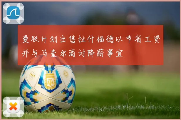 曼联计划出售拉什福德以节省工资并与马奎尔商讨降薪事宜