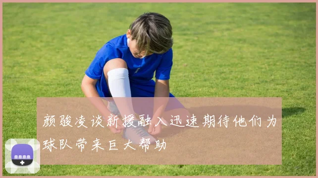 颜骏凌谈新援融入迅速期待他们为球队带来巨大帮助