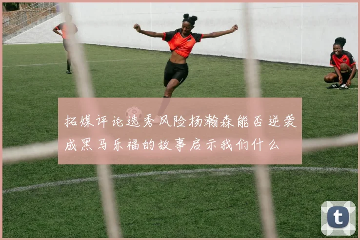 拓媒评论选秀风险杨瀚森能否逆袭成黑马乐福的故事启示我们什么