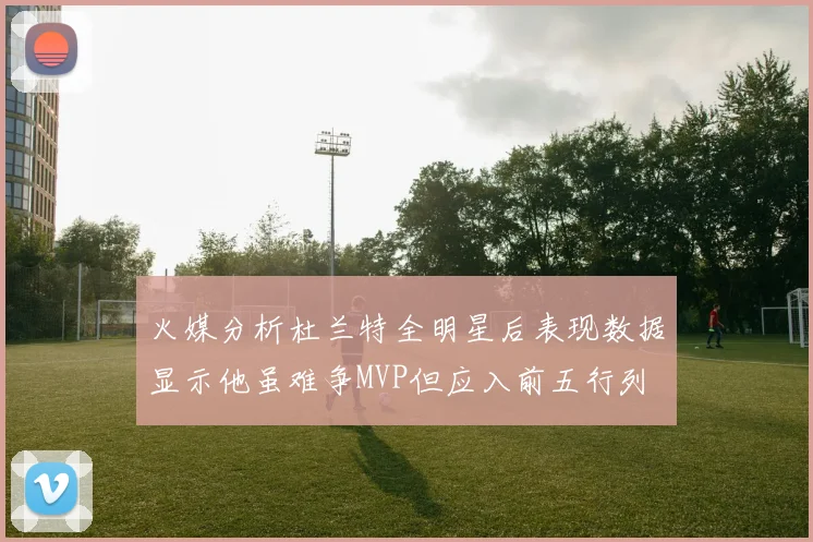 火媒分析杜兰特全明星后表现数据显示他虽难争MVP但应入前五行列