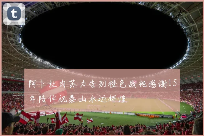 阿卜杜肉苏力告别橙色战袍感谢15年陪伴祝泰山永远辉煌