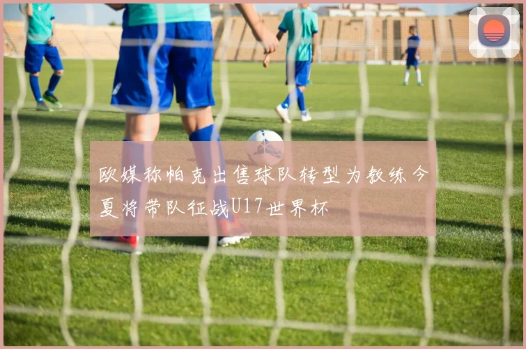 欧媒称帕克出售球队转型为教练今夏将带队征战U17世界杯