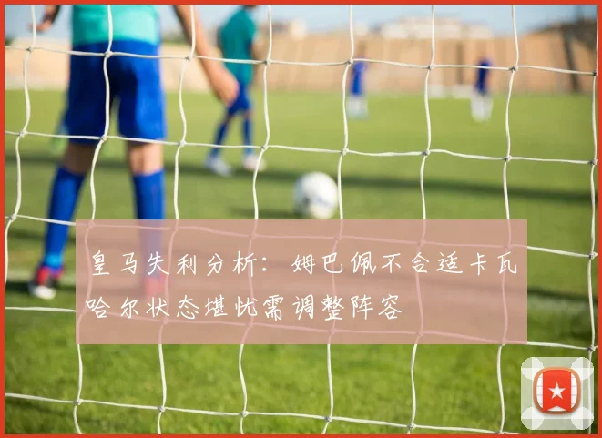 皇马失利分析：姆巴佩不合适卡瓦哈尔状态堪忧需调整阵容