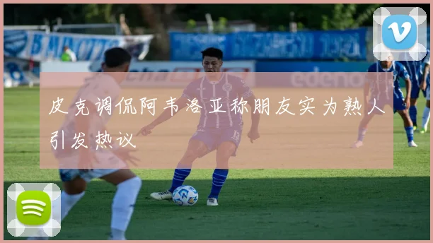 皮克调侃阿韦洛亚称朋友实为熟人引发热议