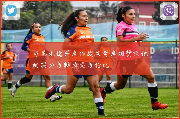 与恩比德并肩作战埃奇库姆赞叹他的实力与魅力无与伦比