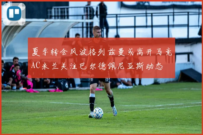 夏季转会风波格列兹曼或离开马竞AC米兰关注巴尔德佩尼亚斯动态