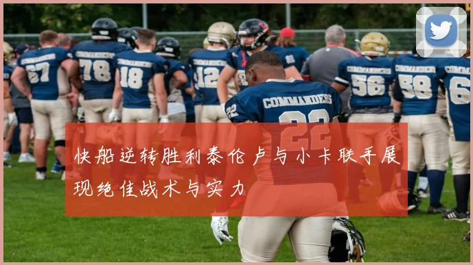 快船逆转胜利泰伦卢与小卡联手展现绝佳战术与实力